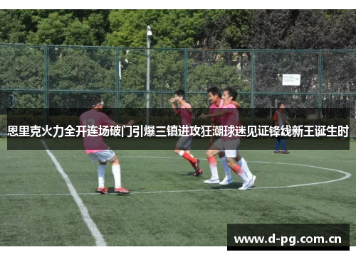 恩里克火力全开连场破门引爆三镇进攻狂潮球迷见证锋线新王诞生时